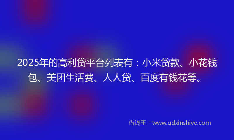 2025年的高利贷平台列表有：小米贷款、小花钱包、美团生活费、人人贷、百度有钱花等。