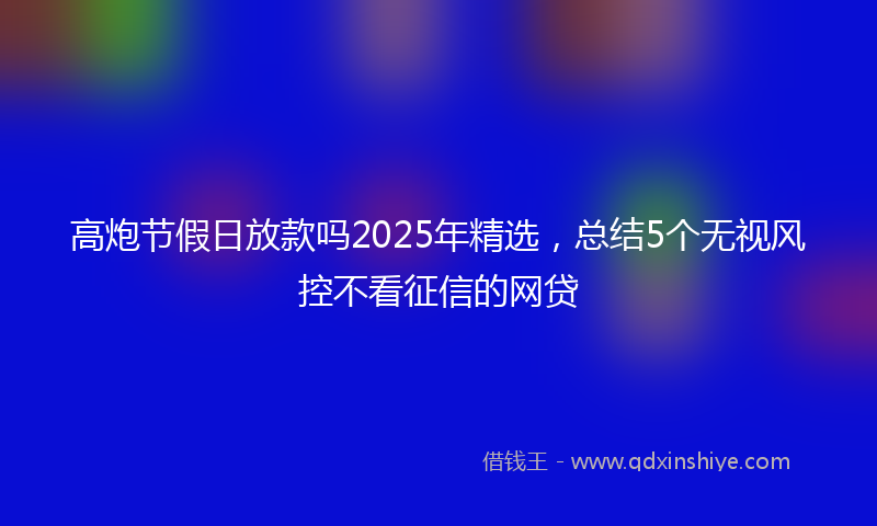 高炮节假日放款吗2025年精选，总结5个无视风控不看征信的网贷