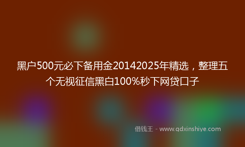 黑户500元必下备用金20142025年精选，整理五个无视征信黑白100%秒下网贷口子