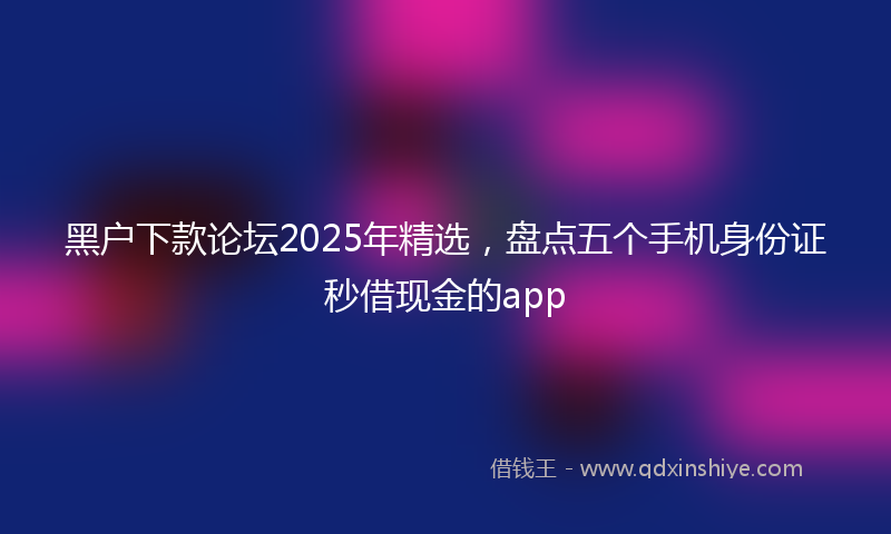 黑户下款论坛2025年精选，盘点五个手机身份证秒借现金的app