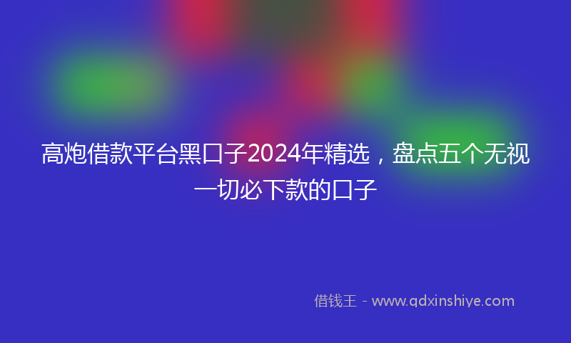 高炮借款平台黑口子2024年精选，盘点五个无视一切必下款的口子