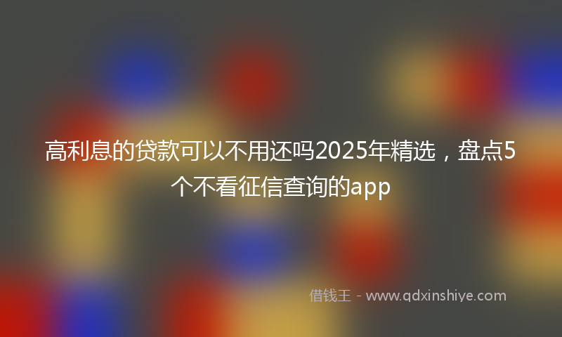 高利息的贷款可以不用还吗2025年精选，盘点5个不看征信查询的app