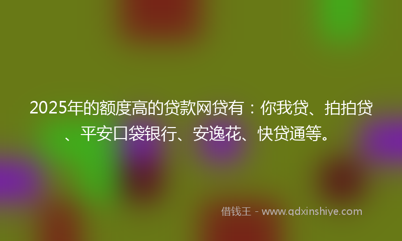2025年的额度高的贷款网贷有：你我贷、拍拍贷、平安口袋银行、安逸花、快贷通等。