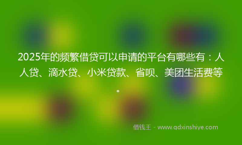 2025年的频繁借贷可以申请的平台有哪些有：人人贷、滴水贷、小米贷款、省呗、美团生活费等。