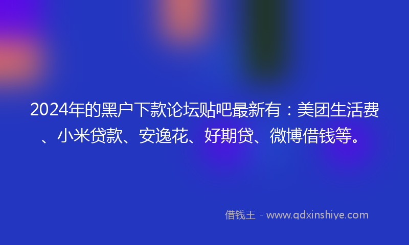 2024年的黑户下款论坛贴吧最新有：美团生活费、小米贷款、安逸花、好期贷、微博借钱等。