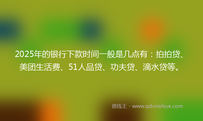 2025年的银行下款时间一般是几点有：拍拍贷、美团生活费、51人品贷、功夫贷、滴水贷等。