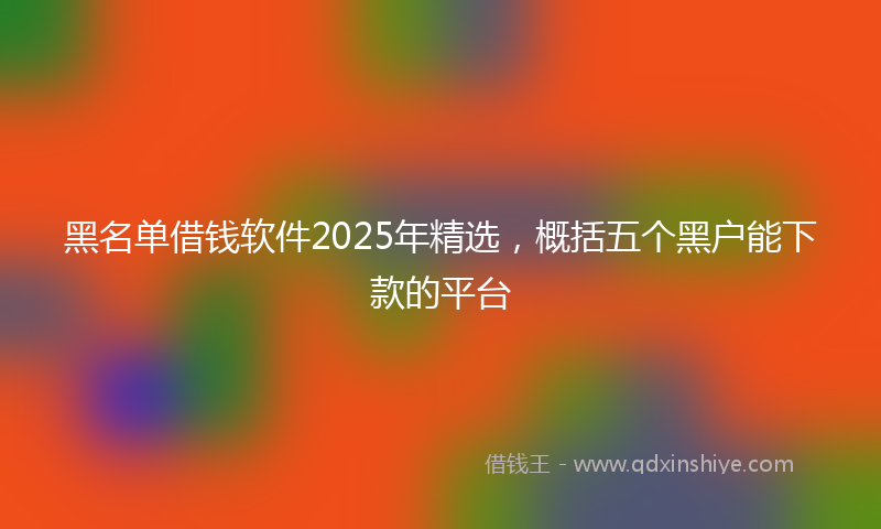 黑名单借钱软件2025年精选，概括五个黑户能下款的平台
