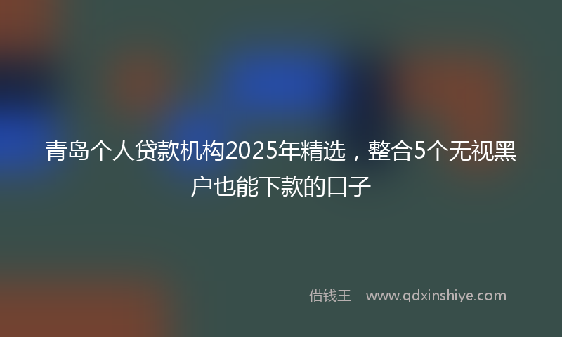 青岛个人贷款机构2025年精选，整合5个无视黑户也能下款的口子