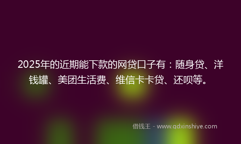 2025年的近期能下款的网贷口子有：随身贷、洋钱罐、美团生活费、维信卡卡贷、还呗等。