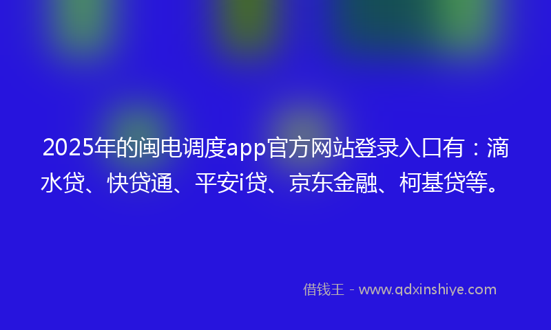 2025年的闽电调度app官方网站登录入口有：滴水贷、快贷通、平安i贷、京东金融、柯基贷等。