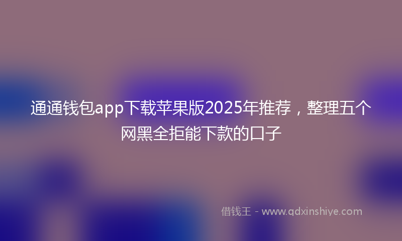 通通钱包app下载苹果版2025年推荐，整理五个网黑全拒能下款的口子