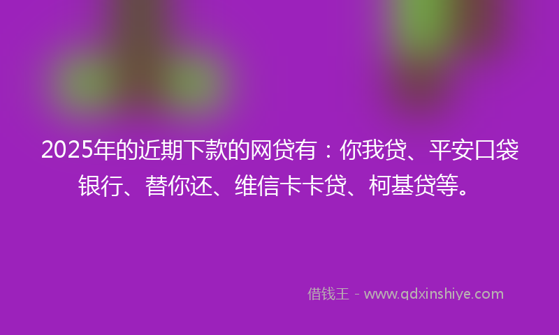 2025年的近期下款的网贷有：你我贷、平安口袋银行、替你还、维信卡卡贷、柯基贷等。