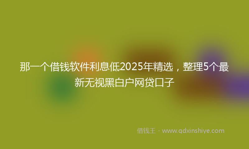 那一个借钱软件利息低2025年精选，整理5个最新无视黑白户网贷口子