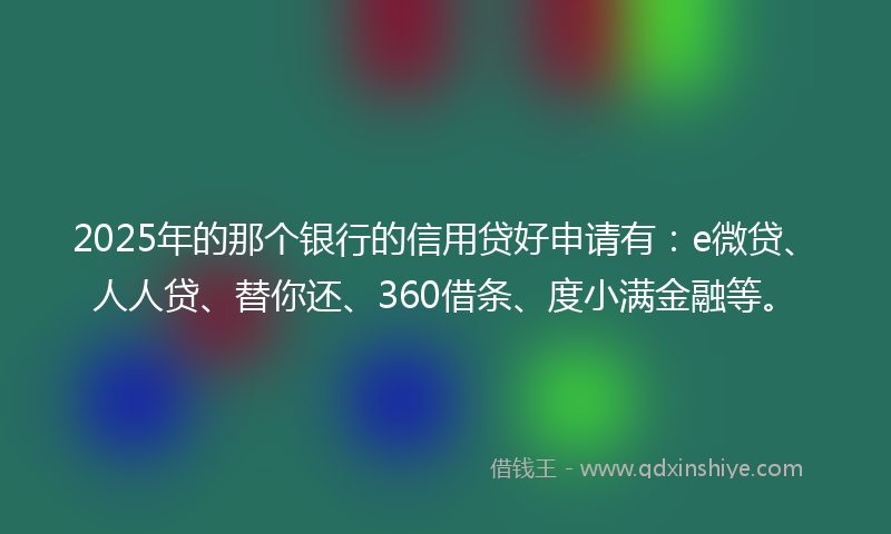 2025年的那个银行的信用贷好申请有：e微贷、人人贷、替你还、360借条、度小满金融等。