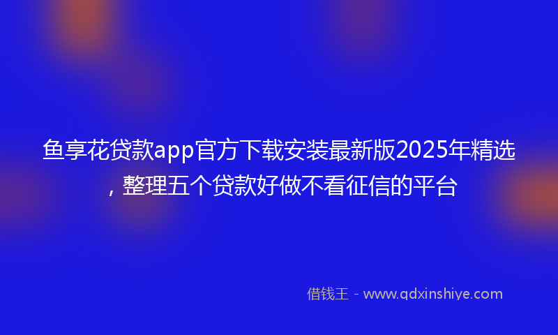 鱼享花贷款app官方下载安装最新版2025年精选，整理五个贷款好做不看征信的平台