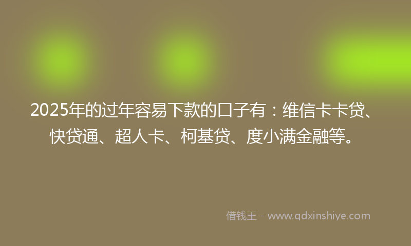 2025年的过年容易下款的口子有：维信卡卡贷、快贷通、超人卡、柯基贷、度小满金融等。