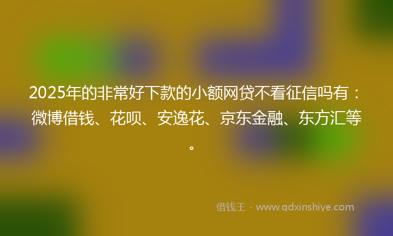 2025年的非常好下款的小额网贷不看征信吗有：微博借钱、花呗、安逸花、京东金融、东方汇等。