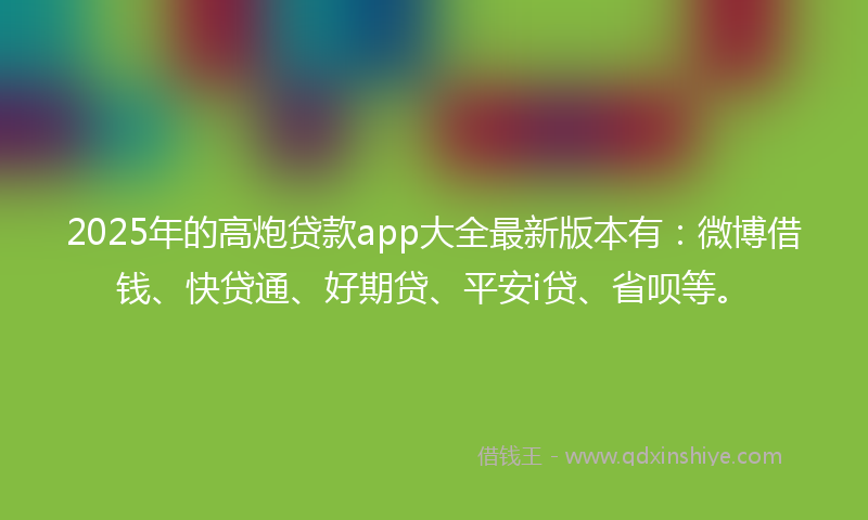 2025年的高炮贷款app大全最新版本有：微博借钱、快贷通、好期贷、平安i贷、省呗等。