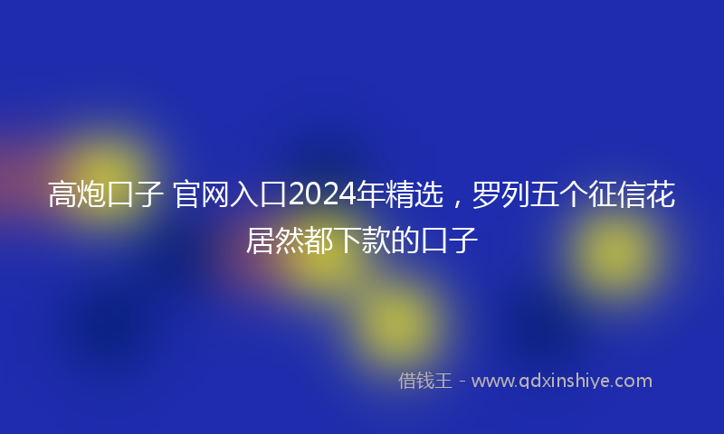 高炮口子 官网入口2024年精选，罗列五个征信花居然都下款的口子