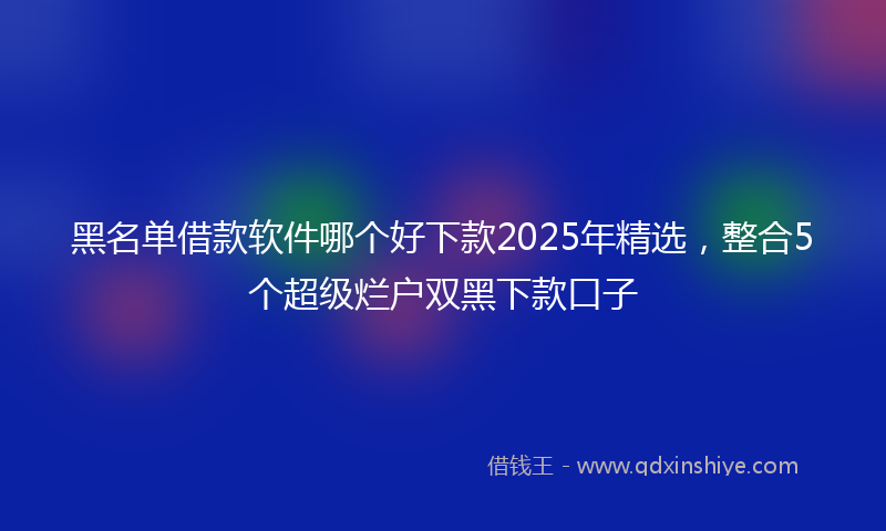 黑名单借款软件哪个好下款2025年精选，整合5个超级烂户双黑下款口子