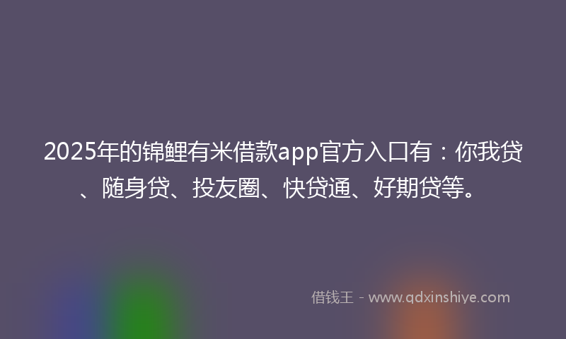 2025年的锦鲤有米借款app官方入口有：你我贷、随身贷、投友圈、快贷通、好期贷等。