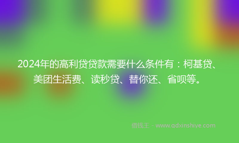2024年的高利贷贷款需要什么条件有：柯基贷、美团生活费、读秒贷、替你还、省呗等。