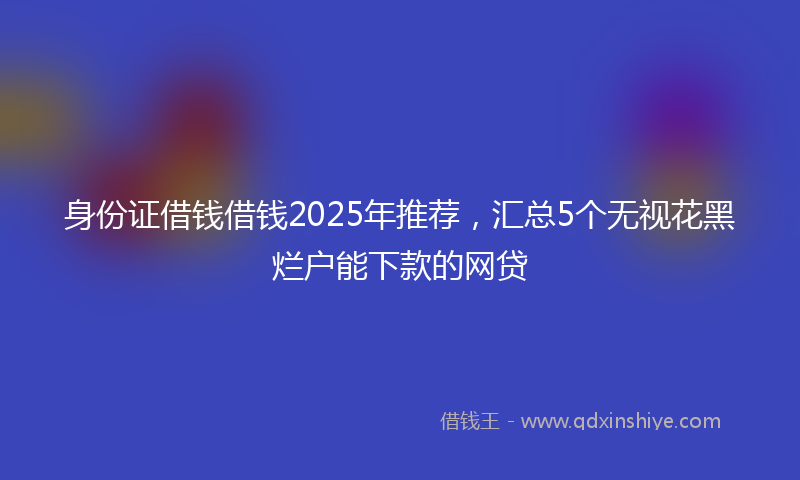 身份证借钱借钱2025年推荐，汇总5个无视花黑烂户能下款的网贷