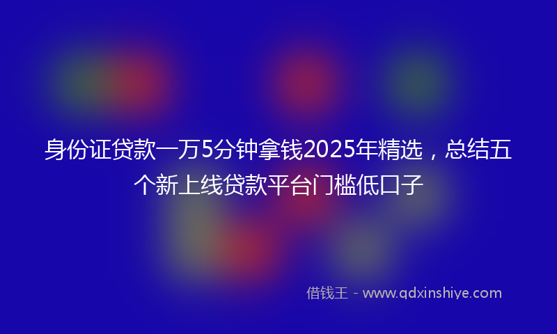 身份证贷款一万5分钟拿钱2025年精选，总结五个新上线贷款平台门槛低口子
