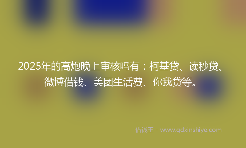 2025年的高炮晚上审核吗有：柯基贷、读秒贷、微博借钱、美团生活费、你我贷等。