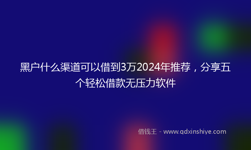 黑户什么渠道可以借到3万2024年推荐，分享五个轻松借款无压力软件
