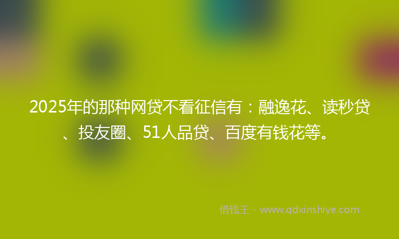 2025年的那种网贷不看征信有：融逸花、读秒贷、投友圈、51人品贷、百度有钱花等。