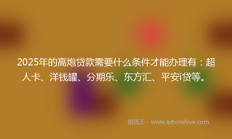 2025年的高炮贷款需要什么条件才能办理有：超人卡、洋钱罐、分期乐、东方汇、平安i贷等。