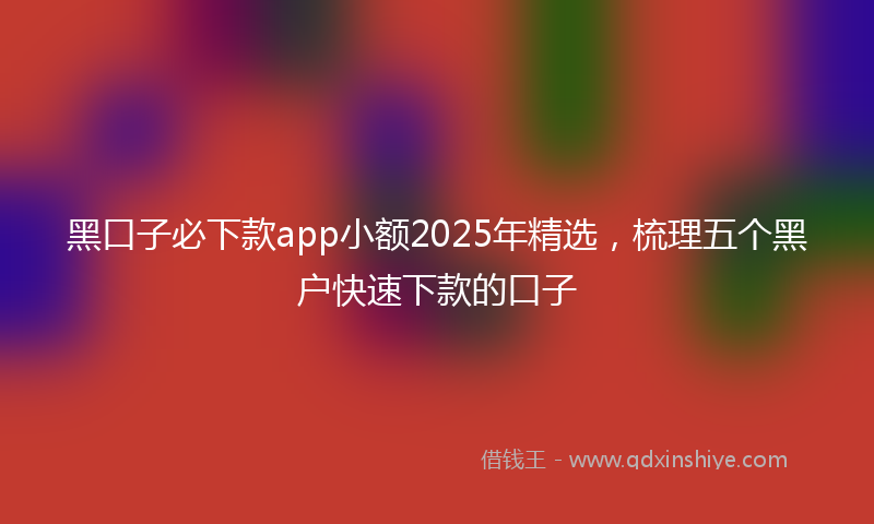 黑口子必下款app小额2025年精选，梳理五个黑户快速下款的口子