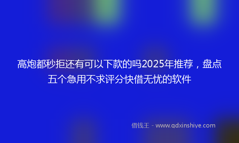 高炮都秒拒还有可以下款的吗2025年推荐，盘点五个急用不求评分快借无忧的软件