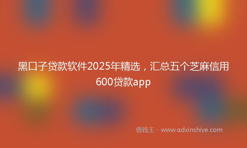 黑口子贷款软件2025年精选，汇总五个芝麻信用600贷款app
