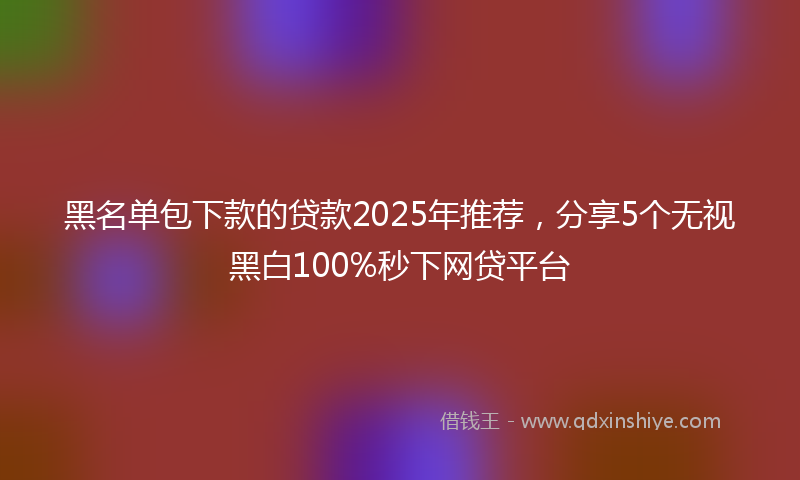 黑名单包下款的贷款2025年推荐，分享5个无视黑白100%秒下网贷平台