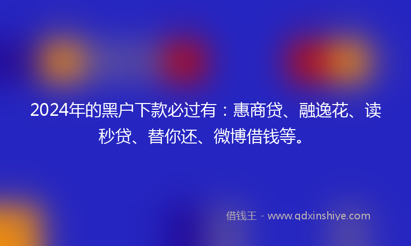 2024年的黑户下款必过有：惠商贷、融逸花、读秒贷、替你还、微博借钱等。