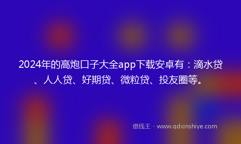 2024年的高炮口子大全app下载安卓有：滴水贷、人人贷、好期贷、微粒贷、投友圈等。