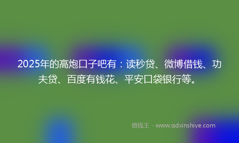 2025年的高炮口子吧有：读秒贷、微博借钱、功夫贷、百度有钱花、平安口袋银行等。