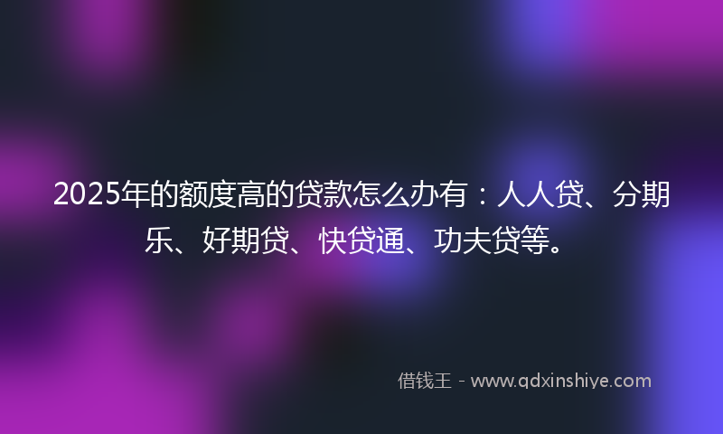 2025年的额度高的贷款怎么办有：人人贷、分期乐、好期贷、快贷通、功夫贷等。