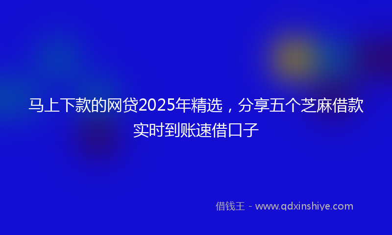 马上下款的网贷2025年精选，分享五个芝麻借款实时到账速借口子