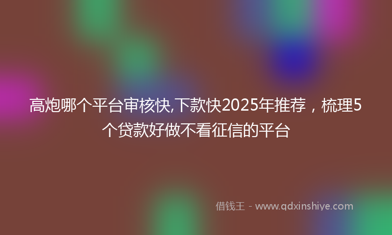高炮哪个平台审核快,下款快2025年推荐，梳理5个贷款好做不看征信的平台