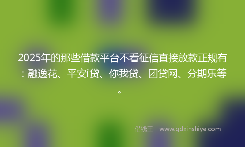 2025年的那些借款平台不看征信直接放款正规有：融逸花、平安i贷、你我贷、团贷网、分期乐等。