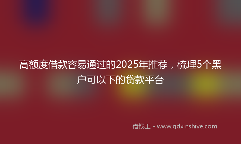 高额度借款容易通过的2025年推荐，梳理5个黑户可以下的贷款平台
