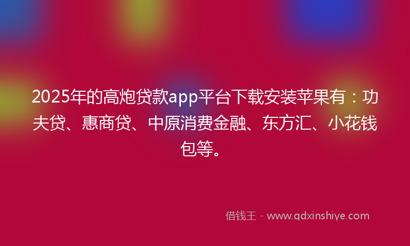 2025年的高炮贷款app平台下载安装苹果有：功夫贷、惠商贷、中原消费金融、东方汇、小花钱包等。
