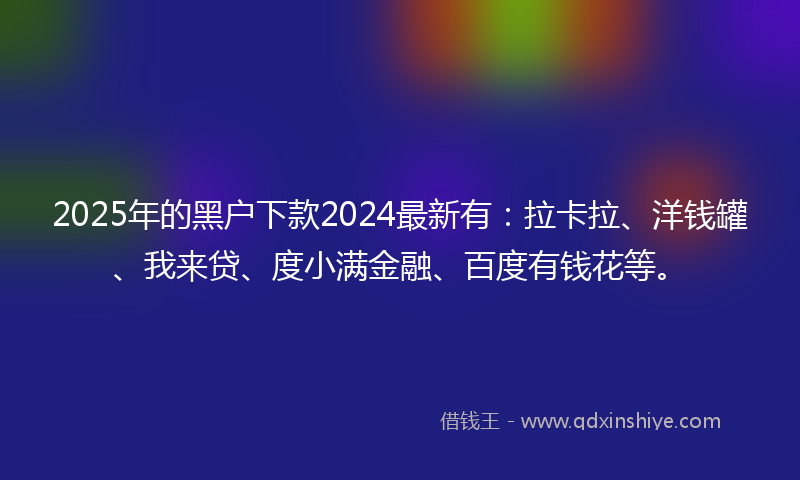 2025年的黑户下款2024最新有：拉卡拉、洋钱罐、我来贷、度小满金融、百度有钱花等。