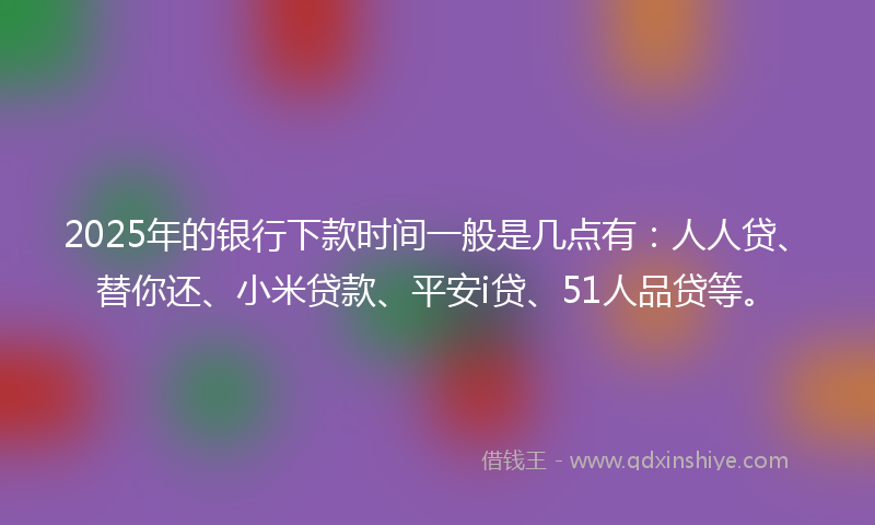 2025年的银行下款时间一般是几点有：人人贷、替你还、小米贷款、平安i贷、51人品贷等。