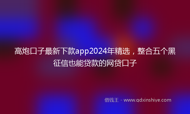 高炮口子最新下款app2024年精选，整合五个黑征信也能贷款的网贷口子