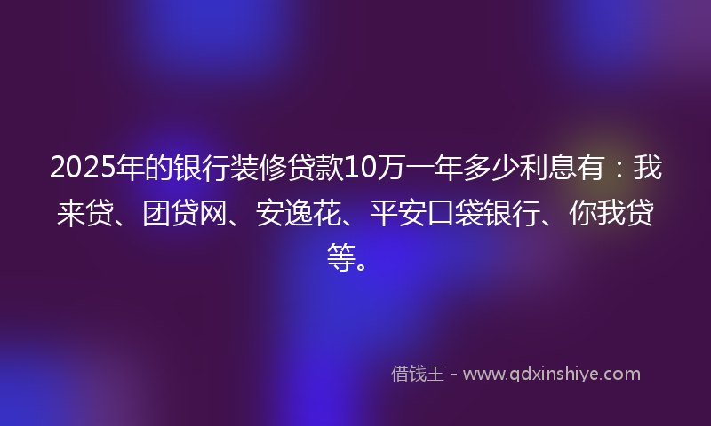 2025年的银行装修贷款10万一年多少利息有：我来贷、团贷网、安逸花、平安口袋银行、你我贷等。