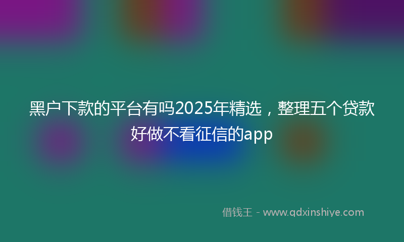 黑户下款的平台有吗2025年精选，整理五个贷款好做不看征信的app